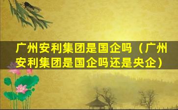 广州安利集团是国企吗（广州安利集团是国企吗还是央企）