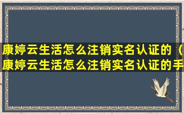 康婷云生活怎么注销实名认证的（康婷云生活怎么注销实名认证的手机号）