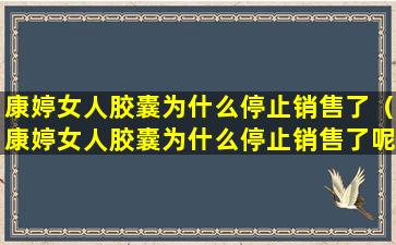 康婷女人胶囊为什么停止销售了（康婷女人胶囊为什么停止销售了呢）