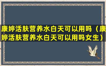 康婷活肤营养水白天可以用吗（康婷活肤营养水白天可以用吗女生）
