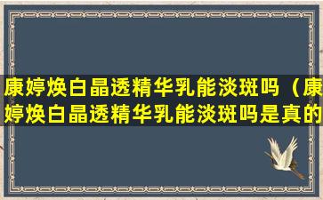 康婷焕白晶透精华乳能淡斑吗（康婷焕白晶透精华乳能淡斑吗是真的吗）