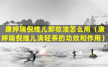康婷瑞倪维儿卸妆油怎么用（康婷瑞倪维儿清轻茶的功效和作用）