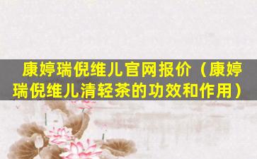 康婷瑞倪维儿官网报价（康婷瑞倪维儿清轻茶的功效和作用）