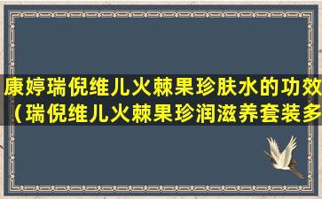 康婷瑞倪维儿火棘果珍肤水的功效（瑞倪维儿火棘果珍润滋养套装多少钱一套）