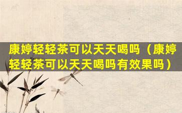 康婷轻轻茶可以天天喝吗（康婷轻轻茶可以天天喝吗有效果吗）