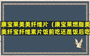 康宝莱美美纤维片（康宝莱燃脂美美纤宝纤维素片饭前吃还是饭后吃）