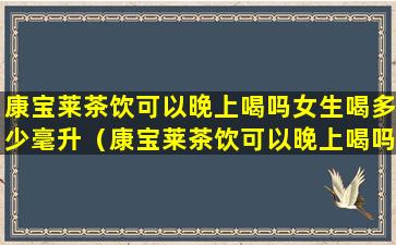 康宝莱茶饮可以晚上喝吗女生喝多少毫升（康宝莱茶饮可以晚上喝吗女生喝多少毫升水）