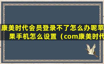 康美时代会员登录不了怎么办呢苹果手机怎么设置（com康美时代网友如何评价）