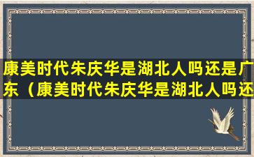 康美时代朱庆华是湖北人吗还是广东（康美时代朱庆华是湖北人吗还是广东人）