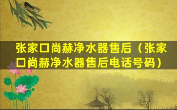 张家口尚赫净水器售后（张家口尚赫净水器售后电话号码）