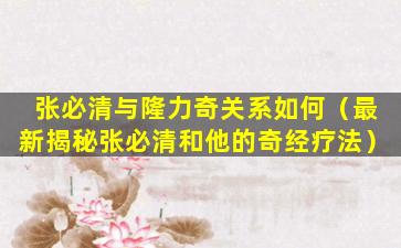 张必清与隆力奇关系如何（最新揭秘张必清和他的奇经疗法）