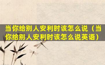 当你给别人安利时该怎么说（当你给别人安利时该怎么说英语）