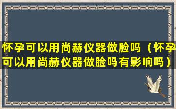 怀孕可以用尚赫仪器做脸吗（怀孕可以用尚赫仪器做脸吗有影响吗）