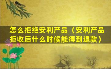 怎么拒绝安利产品（安利产品拒收后什么时候能得到退款）