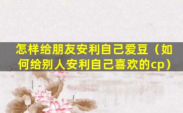 怎样给朋友安利自己爱豆（如何给别人安利自己喜欢的cp）