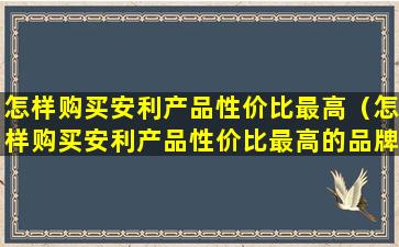 怎样购买安利产品性价比最高（怎样购买安利产品性价比最高的品牌）