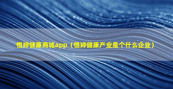 恒婷健康商城app（恒婷健康产业是个什么企业）