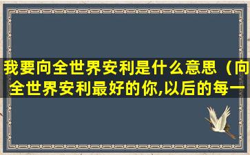 我要向全世界安利是什么意思（向全世界安利最好的你,以后的每一分钟）