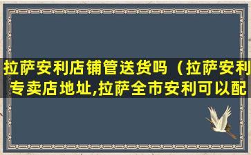 拉萨安利店铺管送货吗（拉萨安利专卖店地址,拉萨全市安利可以配送到家了）