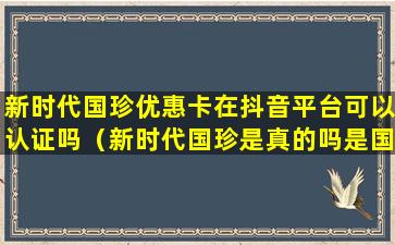 新时代国珍优惠卡在抖音平台可以认证吗（新时代国珍是真的吗是国家的吗）