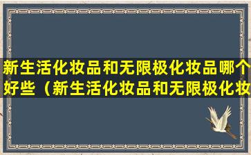 新生活化妆品和无限极化妆品哪个好些（新生活化妆品和无限极化妆品哪个好些呢）