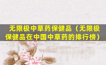 无限极中草药保健品（无限极保健品在中国中草药的排行榜）