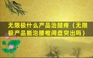无限极什么产品治腿疼（无限极产品能治腰椎间盘突出吗）