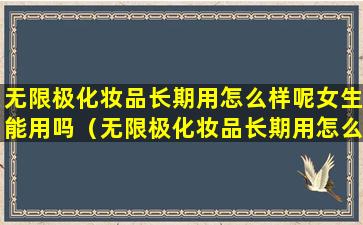 无限极化妆品长期用怎么样呢女生能用吗（无限极化妆品长期用怎么样呢女生能用吗视频）