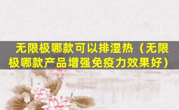 无限极哪款可以排湿热（无限极哪款产品增强免疫力效果好）