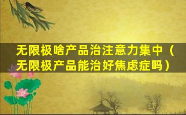 无限极啥产品治注意力集中（无限极产品能治好焦虑症吗）