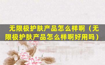 无限极护肤产品怎么样啊（无限极护肤产品怎么样啊好用吗）