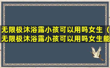 无限极沐浴露小孩可以用吗女生（无限极沐浴露小孩可以用吗女生能用吗）