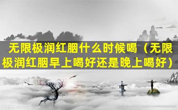 无限极润红胭什么时候喝（无限极润红胭早上喝好还是晚上喝好）