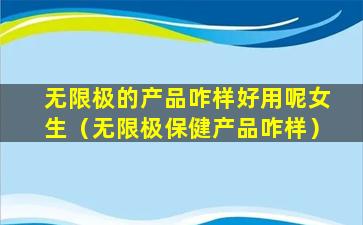 无限极的产品咋样好用呢女生（无限极保健产品咋样）