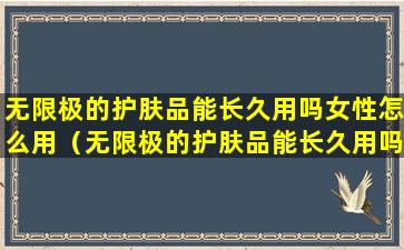 无限极的护肤品能长久用吗女性怎么用（无限极的护肤品能长久用吗女性怎么用的）