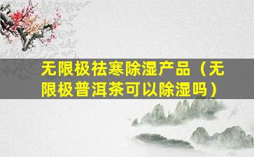 无限极祛寒除湿产品（无限极普洱茶可以除湿吗）