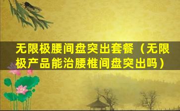 无限极腰间盘突出套餐（无限极产品能治腰椎间盘突出吗）