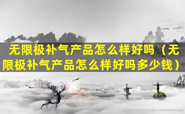 无限极补气产品怎么样好吗（无限极补气产品怎么样好吗多少钱）