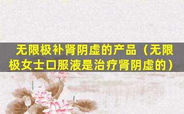 无限极补肾阴虚的产品（无限极女士口服液是治疗肾阴虚的）