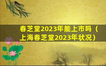 春芝堂2023年能上市吗（上海春芝堂2023年状况）