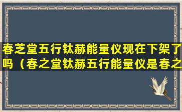 春芝堂五行钛赫能量仪现在下架了吗（春之堂钛赫五行能量仪是春之堂经营范围内产品吗）