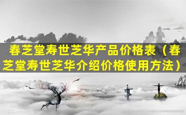 春芝堂寿世芝华产品价格表（春芝堂寿世芝华介绍价格使用方法）