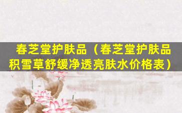 春芝堂护肤品（春芝堂护肤品积雪草舒缓净透亮肤水价格表）
