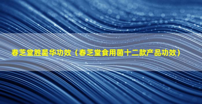 春芝堂胜星华功效（春芝堂食用菌十二款产品功效）