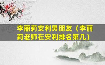 李丽莉安利男朋友（李丽莉老师在安利排名第几）