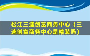 松江三迪创富商务中心（三迪创富商务中心是精装吗）