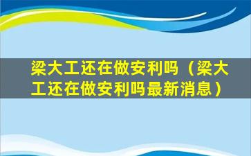 梁大工还在做安利吗（梁大工还在做安利吗最新消息）
