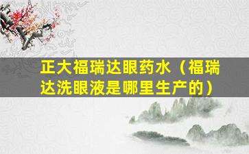 正大福瑞达眼药水（福瑞达洗眼液是哪里生产的）