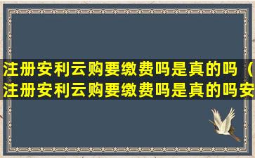 注册安利云购要缴费吗是真的吗（注册安利云购要缴费吗是真的吗安全吗）