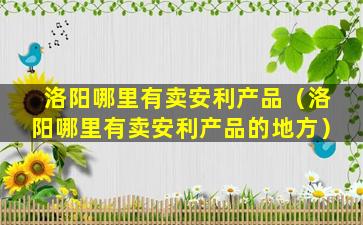 洛阳哪里有卖安利产品（洛阳哪里有卖安利产品的地方）